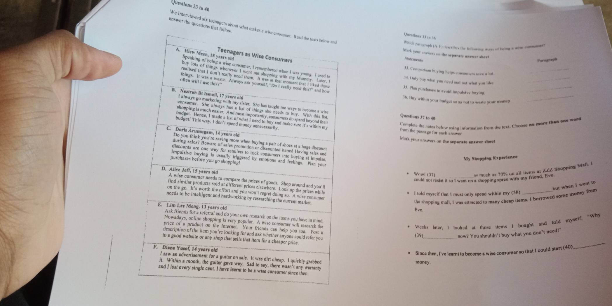 to 40 
answer the questio 
We interviewed six teenagers about 
Questions 33 to M 
Witich parugraph (AF) describes the followine ways of being a wise comsmer ) 
Mark your unswers on the separate answer sheet 
Siatements Parograph 
_ 
11. Comparison huying helps consumers save a lot 
14. Only buy what you need and not what you like_ 
35. Plan purchases to avoid impubsive boying 
_ 
36. Buy within your budget so as not to waste your money_ 
Questions 37 to 40 
C'omplete the notes below using information from the text. Choose no more than one word 
from the passage for each answer 
Mark your answers on the separate answer sheet 
My Shopping Experience 
* Wowl (37) 
ns much as 70% on all items at ZZZ Shopping Mall. I 
could not resist it so I went on a shopping spree with my friend, Eve. 
but when I went to 
I told myself that I must only spend within my (38) 
the shopping mall. I was attracted to many cheap items. I borrowed some money from 
Eve. 
* Weeks later. I looked at those items I bought and told myself, "Why 
_ 
(39)_ now? You shouldn't buy what you don't need!" 
* Since then, i've learnt to become a wise consumer so that I could start (40) 
money.