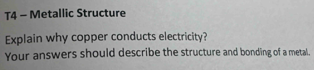 T4 - Metallic Structure 
Explain why copper conducts electricity? 
Your answers should describe the structure and bonding of a metal.