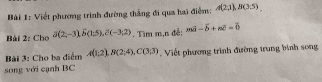 Viết phương trình đường thẳng đi qua hai điểm: A(2;1), B(3;5). 
Bài 2: Cho vector a(2;-3), vector b(1;5), vector c(-3;2). Tìm m,n đế: mvector a-vector b+nvector c=vector 0
Bài 3: Cho ba điểm A(1;2), B(2;4), C(3;3). Viết phương trình đường trung bình song 
song với cạnh BC