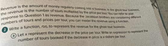 Revenue is the amount of money regularly coming into a business. In the ghost tour business, 
the revenue is the humber of tours multiplied by the price per tour. You can refer to your 
response to Question 1 as revenue. Because the Jacobson brothers are considering different 
numbers of tours and prices per tour, you can model the revenue using a function 
2 Write a function, (0x), to represent the rovenue for the ghost tour business. 
a) Let x represent the decrease in the price per tour. Write an expression to represent the 
number of tours booked if the decrease in price is x dollars per tour.