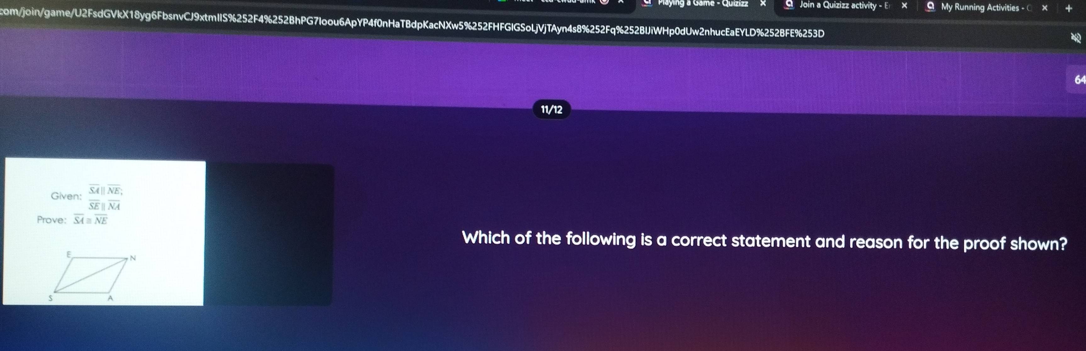 Join a Quizizz activity - E My Running Activities - © × 
com/join/game/U2FsdGVkX18yg6FbsnvCJ9xtmIIS%252F4%252BhPG7loou6ApYP4f0nHaTBdpKacNXw5%252FHFGIGSoLjVjTAyn4s8%252Fq%252BlJiWHp0dUw2nhucEaEYLD%252BFE%253D 
11/12 
Given: beginarrayr overline SA||overline NE, overline SE||overline NAendarray
Prove: overline SA≌ overline NE
Which of the following is a correct statement and reason for the proof shown?