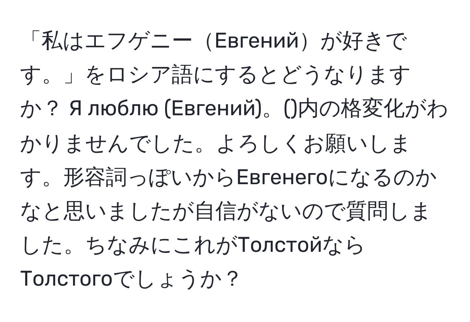 「私はエフゲニーЕвгенийが好きです。」をロシア語にするとどうなりますか？ Я люблю (Евгений)。()内の格変化がわかりませんでした。よろしくお願いします。形容詞っぽいからЕвгенегоになるのかなと思いましたが自信がないので質問しました。ちなみにこれがТолстойならТолстогоでしょうか？