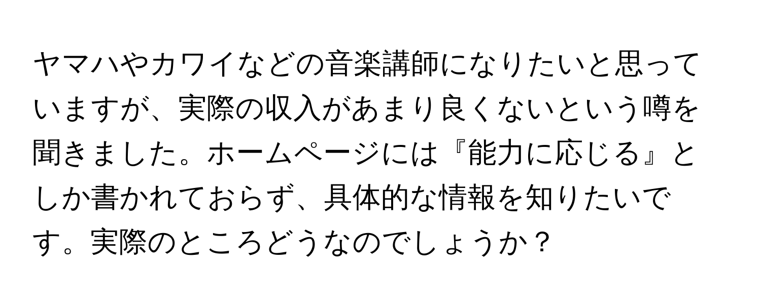 ヤマハやカワイなどの音楽講師になりたいと思っていますが、実際の収入があまり良くないという噂を聞きました。ホームページには『能力に応じる』としか書かれておらず、具体的な情報を知りたいです。実際のところどうなのでしょうか？