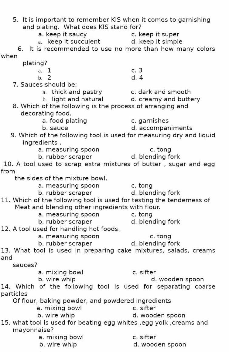 It is important to remember KIS when it comes to garnishing
and plating. What does KIS stand for?
a. keep it saucy c. keep it super
a. keep it succulent d. keep it simple
6. It is recommended to use no more than how many colors
when
plating?
a. 1 c. 3
b. 2 d. 4
7. Sauces should be;
a. thick and pastry c. dark and smooth
b. light and natural d. creamy and buttery
8. Which of the following is the process of arranging and
decorating food.
a. food plating c. garnishes
b. sauce d. accompaniments
9. Which of the following tool is used for measuring dry and liquid
ingredients .
a. measuring spoon c. tong
b. rubber scraper d. blending fork
10. A tool used to scrap extra mixtures of butter , sugar and egg
from
the sides of the mixture bowl.
a. measuring spoon c. tong
b. rubber scraper d. blending fork
11. Which of the following tool is used for testing the tenderness of
Meat and blending other ingredients with flour.
a. measuring spoon c. tong
b. rubber scraper d. blending fork
12. A tool used for handling hot foods.
a. measuring spoon c. tong
b. rubber scraper d. blending fork
13. What tool is used in preparing cake mixtures, salads, creams
and
sauces?
a. mixing bowl c. sifter
b. wire whip d. wooden spoon
14. Which of the following tool is used for separating coarse
particles
Of flour, baking powder, and powdered ingredients
a. mixing bowl c. sifter
b. wire whip d. wooden spoon
15. what tool is used for beating egg whites ,egg yolk ,creams and
mayonnaise?
a. mixing bowl c. sifter
b. wire whip d. wooden spoon