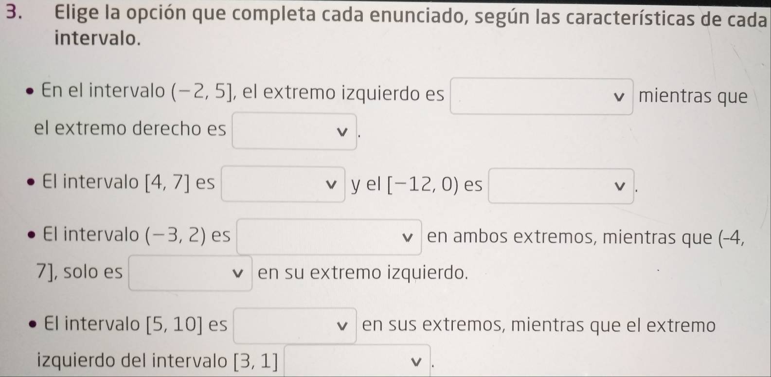 Elige la opción que completa cada enunciado, según las características de cada
intervalo.
En el intervalo (-2,5] , el extremo izquierdo es □ vee mientras que
el extremo derecho es □. 
El intervalo [4,7] es □ ! yel[-12,0) es □.
El intervalo (-3,2) es □^(□) en ambos extremos, mientras que (-4,
7], solo es □ v en su extremo izquierdo.
El intervalo [5,10] es □  en sus extremos, mientras que el extremo
izquierdo del intervalo [3,1] □ .