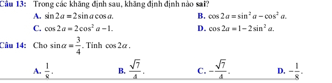 Trong các khăng định sau, khăng định định nào sai?
A. sin 2a=2sin acos a. B. cos 2a=sin^2a-cos^2a.
C. cos 2a=2cos^2a-1. D. cos 2a=1-2sin^2a. 
Câu 14: Cho sin alpha = 3/4 . Tính cos 2alpha.
A.  1/8 . B.  sqrt(7)/4 . C. - sqrt(7)/4 . D. - 1/8 .