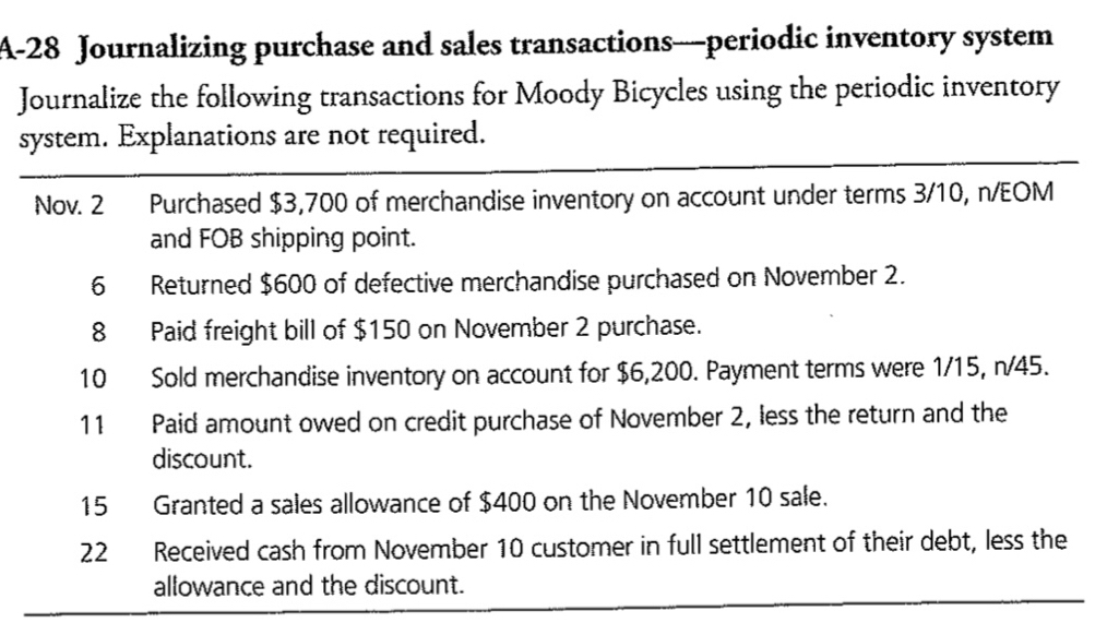 A-28 Journalizing purchase and sales transactions—periodic inventory system 
Journalize the following transactions for Moody Bicycles using the periodic inventory 
system. Explanations are not required. 
Nov. 2 Purchased $3,700 of merchandise inventory on account under terms 3/10, n/EOM
and FOB shipping point. 
6 Returned $600 of defective merchandise purchased on November 2. 
8 Paid freight bill of $150 on November 2 purchase. 
10 Sold merchandise inventory on account for $6,200. Payment terms were 1/15, n/45. 
11 Paid amount owed on credit purchase of November 2, less the return and the 
discount. 
15 Granted a sales allowance of $400 on the November 10 sale. 
22 Received cash from November 10 customer in full settlement of their debt, less the 
allowance and the discount.