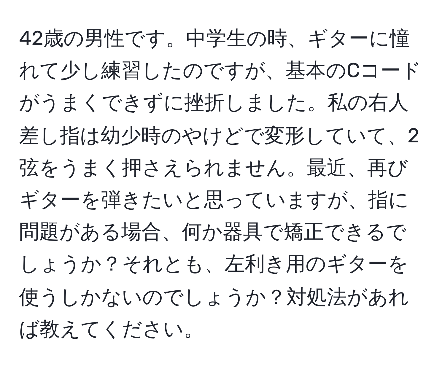 42歳の男性です。中学生の時、ギターに憧れて少し練習したのですが、基本のCコードがうまくできずに挫折しました。私の右人差し指は幼少時のやけどで変形していて、2弦をうまく押さえられません。最近、再びギターを弾きたいと思っていますが、指に問題がある場合、何か器具で矯正できるでしょうか？それとも、左利き用のギターを使うしかないのでしょうか？対処法があれば教えてください。