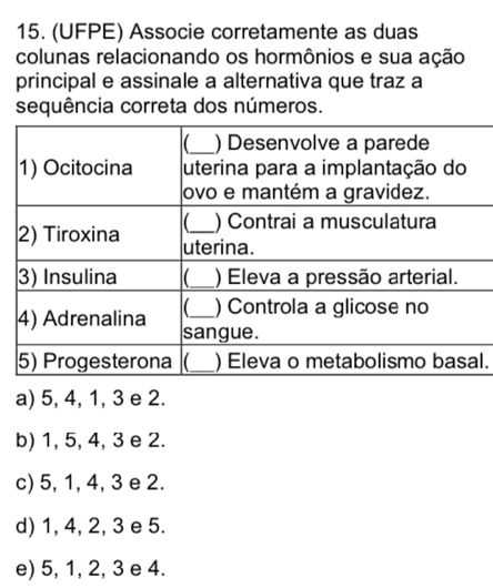 (UFPE) Associe corretamente as duas
colunas relacionando os hormônios e sua ação
principal e assinale a alternativa que traz a
sequência correta dos números.
l.
a) 5, 4, 1, 3 e 2.
b) 1, 5, 4, 3 e 2.
c) 5, 1, 4, 3 e 2.
d) 1, 4, 2, 3 e 5.
e) 5, 1, 2, 3 e 4.