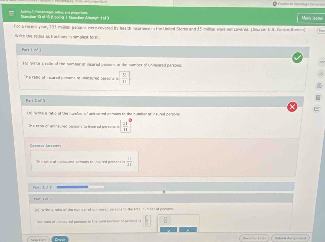 Etivily 7: Parcentages, rabos, and proportions 
Fraction to Percentage Conversion 
Activity 7: Percentages, ratios, and proportions María Isabel 
Question 10 of 15 (1 point) | Question Attempt: 1 of 3 
For a recent year, 255 million persons were covered by health insurance in the United States and 55 million were not covered. (Source: U.S. Census Bureau) Espa 
Write the ratios as fractions in simplest form. 
Part 1 of 3 
0 
(a) Write a ratio of the number of insured persons to the number of uninsured persons. 
The ratio of insured persons to uninsured persons is  51/11 
Part 2 of 3 
(b) Write a ratio of the number of uninsured persons to the number of insured persons. 
The ratio of uninsured persons to insured persons is  51/11 
Correct Answer: 
The ratio of uninsured persons to insured persons is  11/51 . 
Part: 2 / 3 
Part 3 of 3 
(c) Write a ratio of the number of uninsured persons to the total number of persons. 
The ratio of uninsured persons to the total number of persons is (1  □ /□  
X 6
Skip Part Check Save For Later Submit Assignment