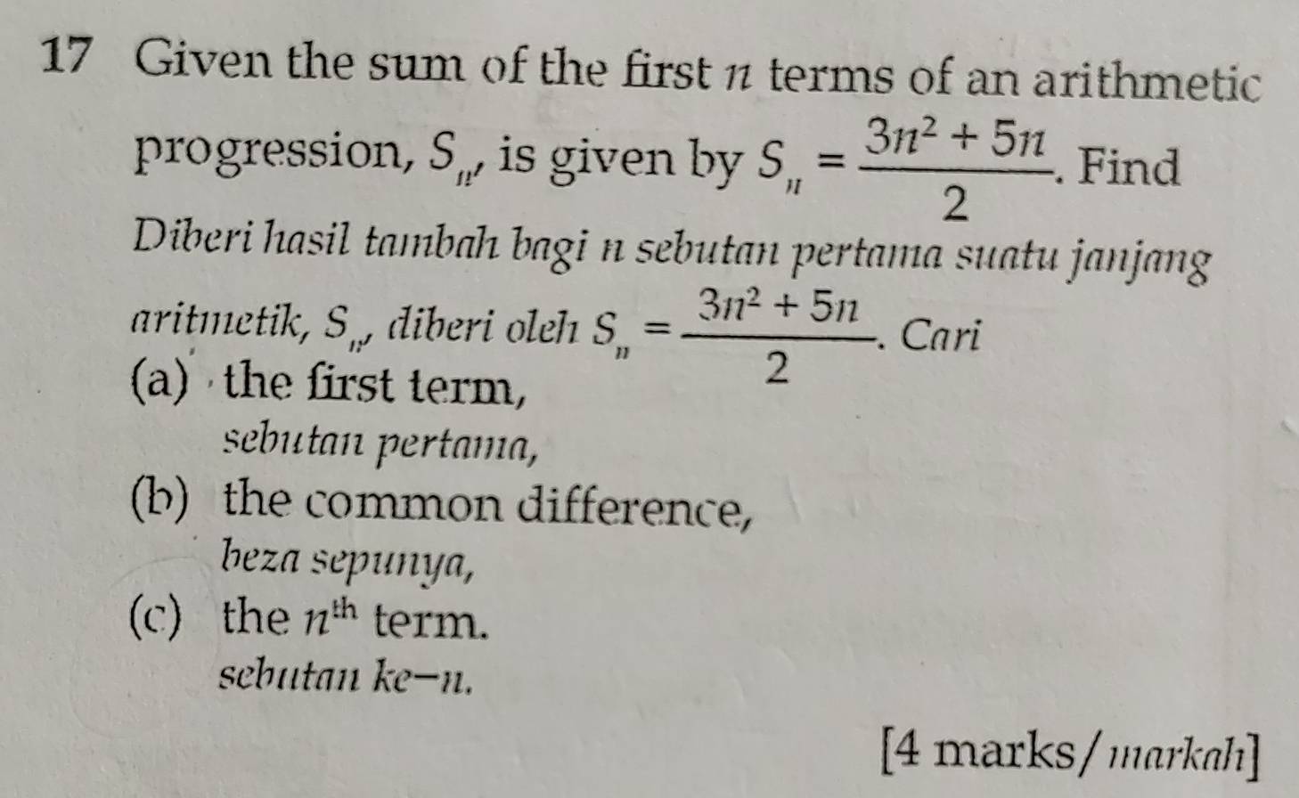 Given the sum of the first π terms of an arithmetic 
progression, S_n , is given by S_n= (3n^2+5n)/2 . Find 
Diberi hasil tambah bagi n sebutan pertama suatu janjang 
aritmetik, S_1: , diberi oleh S_n= (3n^2+5n)/2 . Cari 
(a) the first term, 
sebutan pertama, 
(b) the common difference, 
beza sepunya, 
(c) the 12^(th) term. 
sebutan ke- n. 
[4 marks/markah]