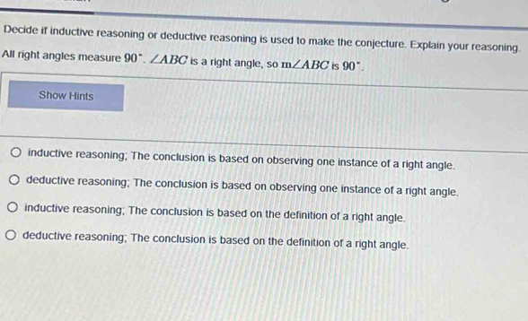 Decide if inductive reasoning or deductive reasoning is used to make the conjecture. Explain your reasoning.
All right angles measure 90°. ∠ ABC is a right angle, so m∠ ABC is 90°. 
Show Hints
inductive reasoning; The conclusion is based on observing one instance of a right angle.
deductive reasoning; The conclusion is based on observing one instance of a right angle.
inductive reasoning; The conclusion is based on the definition of a right angle.
deductive reasoning; The conclusion is based on the definition of a right angle.