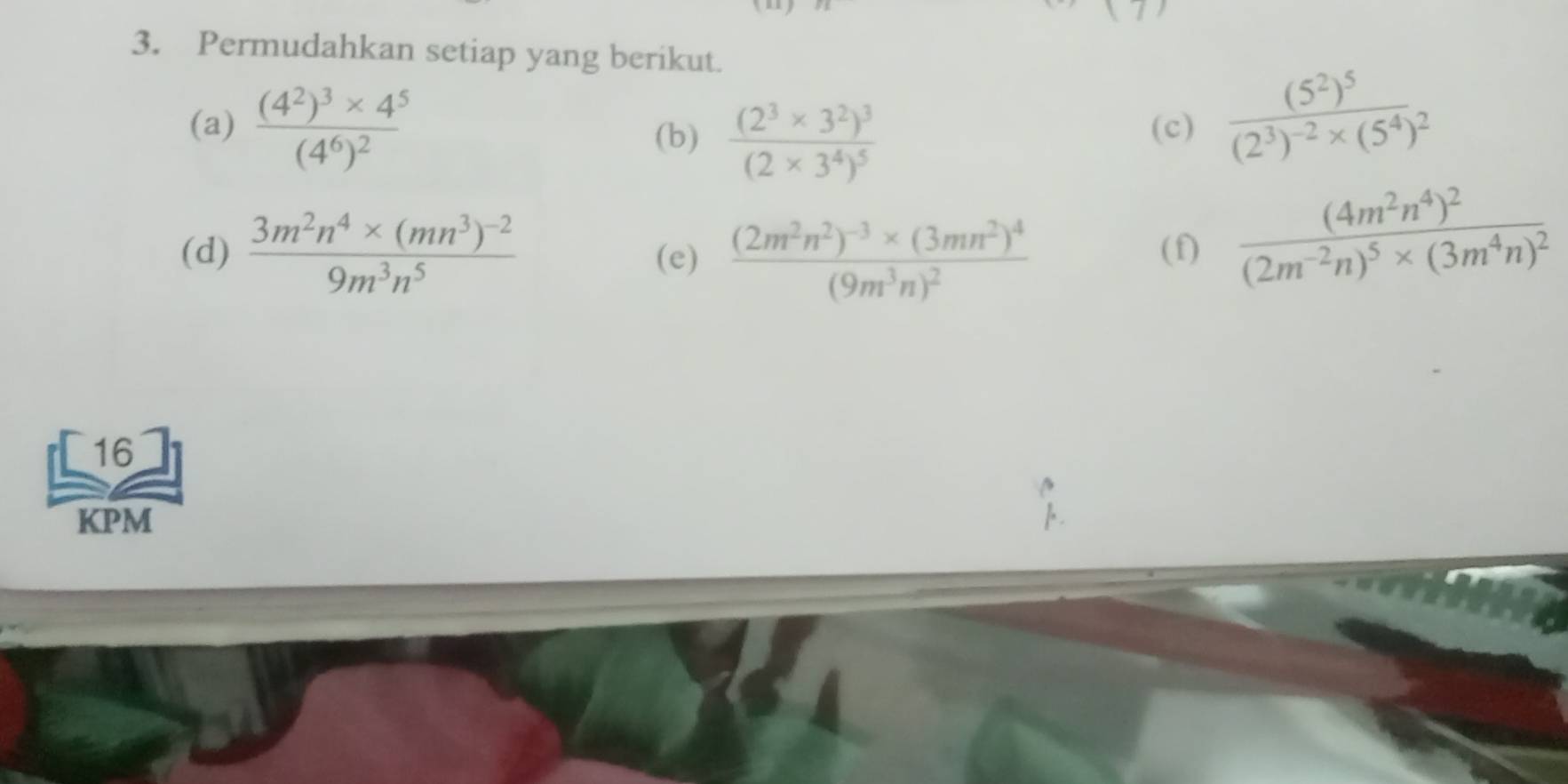 Permudahkan setiap yang berikut. 
(a) frac (4^2)^3* 4^5(4^6)^2 (c) frac (5^2)^5(2^3)^-2* (5^4)^2
(b) frac (2^3* 3^2)^3(2* 3^4)^5
(d) frac 3m^2n^4* (mn^3)^-29m^3n^5 (e) frac (2m^2n^2)^-3* (3mn^2)^4(9m^3n)^2 (f) frac (4m^2n^4)^2(2m^(-2)n)^5* (3m^4n)^2
16 
KPM