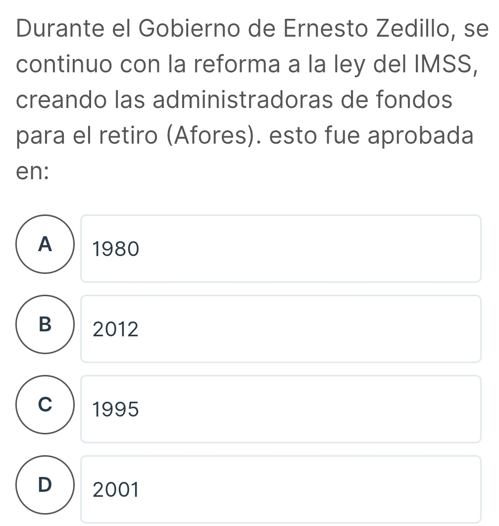 Durante el Gobierno de Ernesto Zedillo, se
continuo con la reforma a la ley del IMSS,
creando las administradoras de fondos
para el retiro (Afores). esto fue aprobada
en:
A 1980
B 2012
C 1995
D 2001