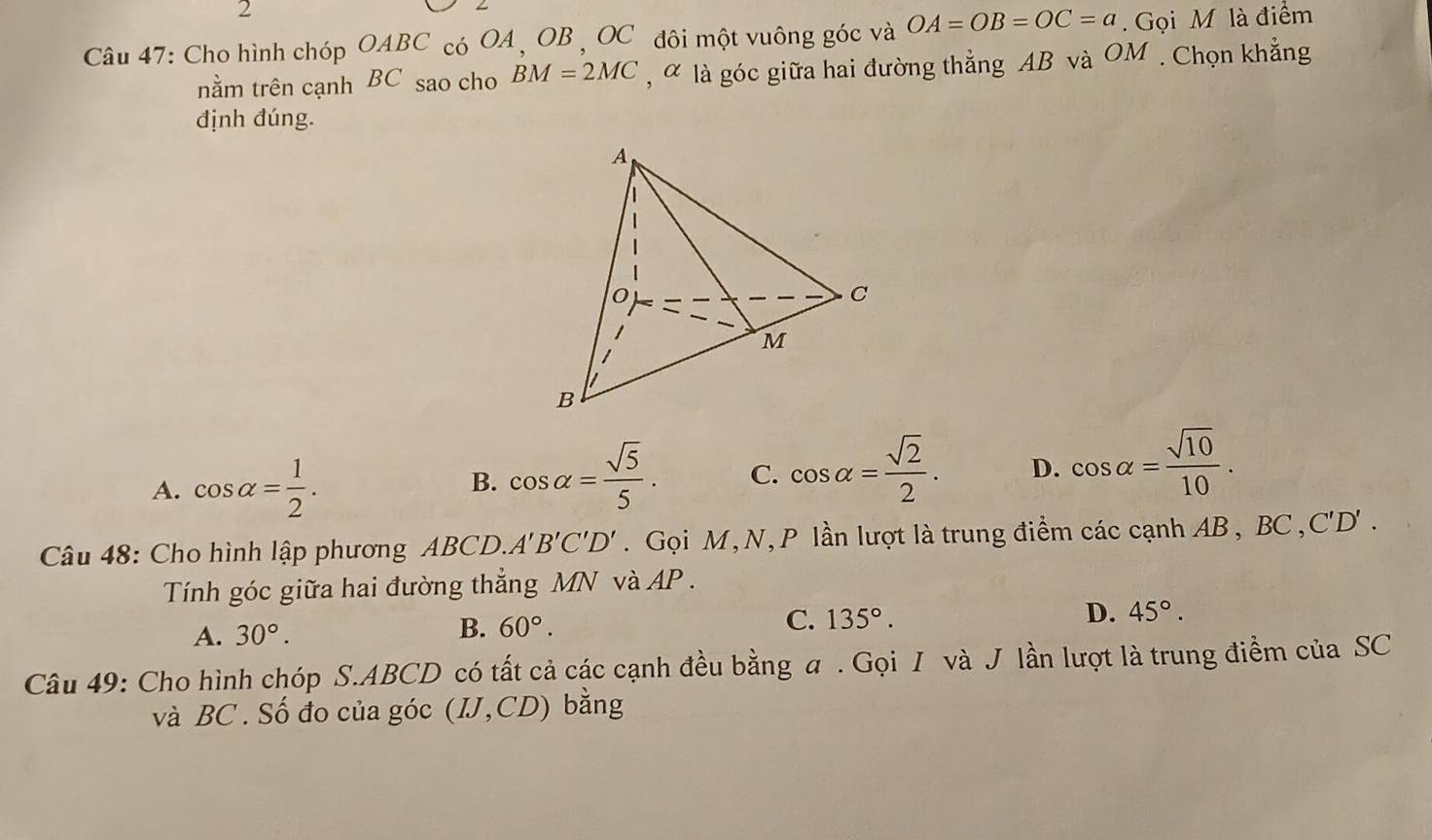 Cho hình chóp O I 4BC C có OA , OB , OC đôi một vuông góc và OA=OB=OC=a. Gọi M là điểm
nằm trên cạnh BC sao cho BM=2MC , α là góc giữa hai đường thẳng AB và OM. Chọn khẳng
định đúng.
A. cos alpha = 1/2 .
B. cos alpha = sqrt(5)/5 . C. cos alpha = sqrt(2)/2 . D. cos alpha = sqrt(10)/10 . 
Câu 48: Cho hình lập phương ABCD. A'B'C'D'. Gọi M, N, P lần lượt là trung điểm các cạnh AB, BC , C'D'. 
Tính góc giữa hai đường thẳng MN và AP.
D. 45°.
A. 30°.
B. 60°.
C. 135°. 
Câu 49: Cho hình chóp S. ABCD có tất cả các cạnh đều bằng a. Gọi I và J lần lượt là trung điểm của SC
và BC. Số đo của góc (IJ,CD) bǎng