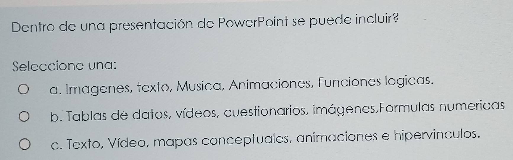 Dentro de una presentación de PowerPoint se puede incluir?
Seleccione una:
a. Imagenes, texto, Musica, Animaciones, Funciones logicas.
b. Tablas de datos, vídeos, cuestionarios, imágenes,Formulas numericas
c. Texto, Vídeo, mapas conceptuales, animaciones e hipervinculos.