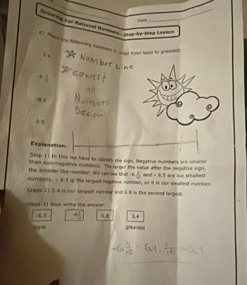 Diste 
_ 
Ordering For Rational Numbars - Step-by-Step Lesson 
a) Place the following numbers in order from least to greatest 
1 q 
6  3/10 
@
0.8
Expianation: 
Step 1) In this we have to identify the sign. Negative numbers are smaller 
than non-negative numbers. The larger the value after the negative sign, 
the smalier the number. We can see that -6 4/10  and - 8.5 are our smallest 
numbers. - B. 5 is the largest negative number, so it is our smallest number. 
Steps 2) 3.4 is our largest number and 0.8 is the second largest. 
Steps J) Now write the answer:
-6 4/10 
+8.5 0.8 3.4
least greatest