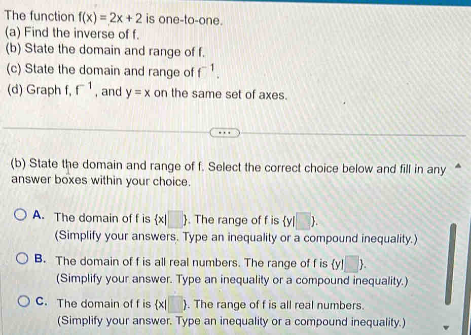 The function f(x)=2x+2 is one-to-one.
(a) Find the inverse of f.
(b) State the domain and range of f.
(c) State the domain and range of f^(-1). 
(d) Graph f, f^(-1) , and y=x on the same set of axes.
(b) State the domain and range of f. Select the correct choice below and fill in any 
answer boxes within your choice.
A. The domain of f is  x|□ . The range of f is  y|□ 
(Simplify your answers. Type an inequality or a compound inequality.)
B. The domain of f is all real numbers. The range of f is  y|□ . 
(Simplify your answer. Type an inequality or a compound inequality.)
C. The domain of f is  x|□ . The range of f is all real numbers.
(Simplify your answer. Type an inequality or a compound inequality.)