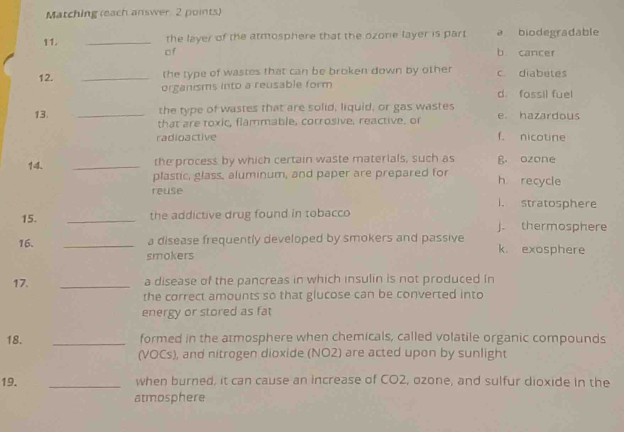 Matching (each answer 2 points)
11. _the layer of the atmosphere that the ozorie layer is part a biodegradable
of b cancer
12. _the type of wastes that can be broken down by other c. diabetes
organisms into a reusable form
d. fassil fuel
13. _the type of wastes that are solid, liquid, or gas wastes e. hazardous
that are toxic, flammable, corrosive, reactive. or
radioactive f. nicotine
14. _the process by which certain waste materials, such as g ozone
plastic, glass, aluminum, and paper are prepared for h recycle
reuse i. stratosphere
15. _the addictive drug found in tobacco j. thermosphere
16. _a disease frequently developed by smokers and passive k. exosphere
smokers
17. _a disease of the pancreas in which insulin is not produced in
the correct amounts so that glucose can be converted into
energy or stored as fat
18. _formed in the atmosphere when chemicals, called volatile organic compounds
(VOCs), and nitrogen dioxide (NO2) are acted upon by sunlight
19. _when burned, it can cause an increase of CO2, ozone, and sulfur dioxide in the
atmosphere