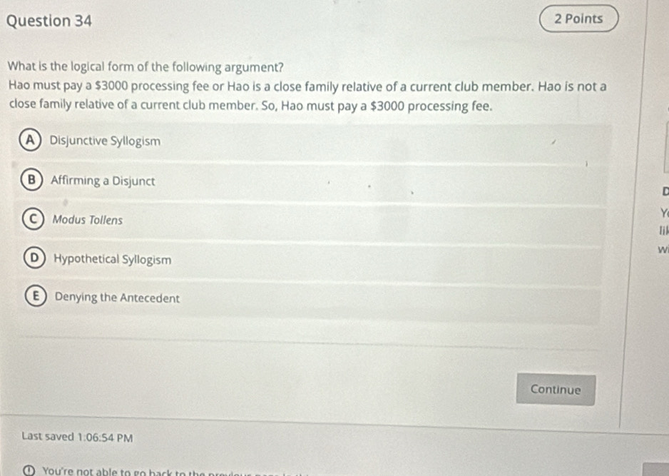 What is the logical form of the following argument?
Hao must pay a $3000 processing fee or Hao is a close family relative of a current club member. Hao is not a
close family relative of a current club member. So, Hao must pay a $3000 processing fee.
A Disjunctive Syllogism
B Affirming a Disjunct

Y
C Modus Tollens
Iil
W
D Hypothetical Syllogism
E Denying the Antecedent
Continue
Last saved 1:06:5 4 PM