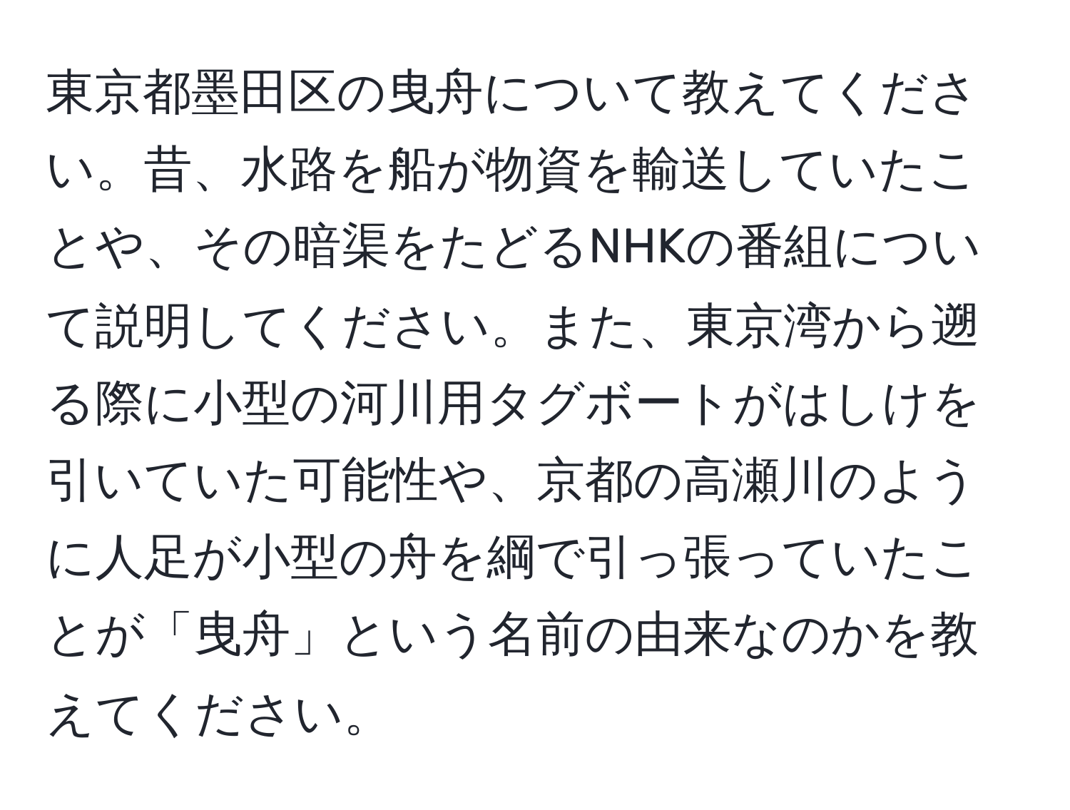 東京都墨田区の曳舟について教えてください。昔、水路を船が物資を輸送していたことや、その暗渠をたどるNHKの番組について説明してください。また、東京湾から遡る際に小型の河川用タグボートがはしけを引いていた可能性や、京都の高瀬川のように人足が小型の舟を綱で引っ張っていたことが「曳舟」という名前の由来なのかを教えてください。