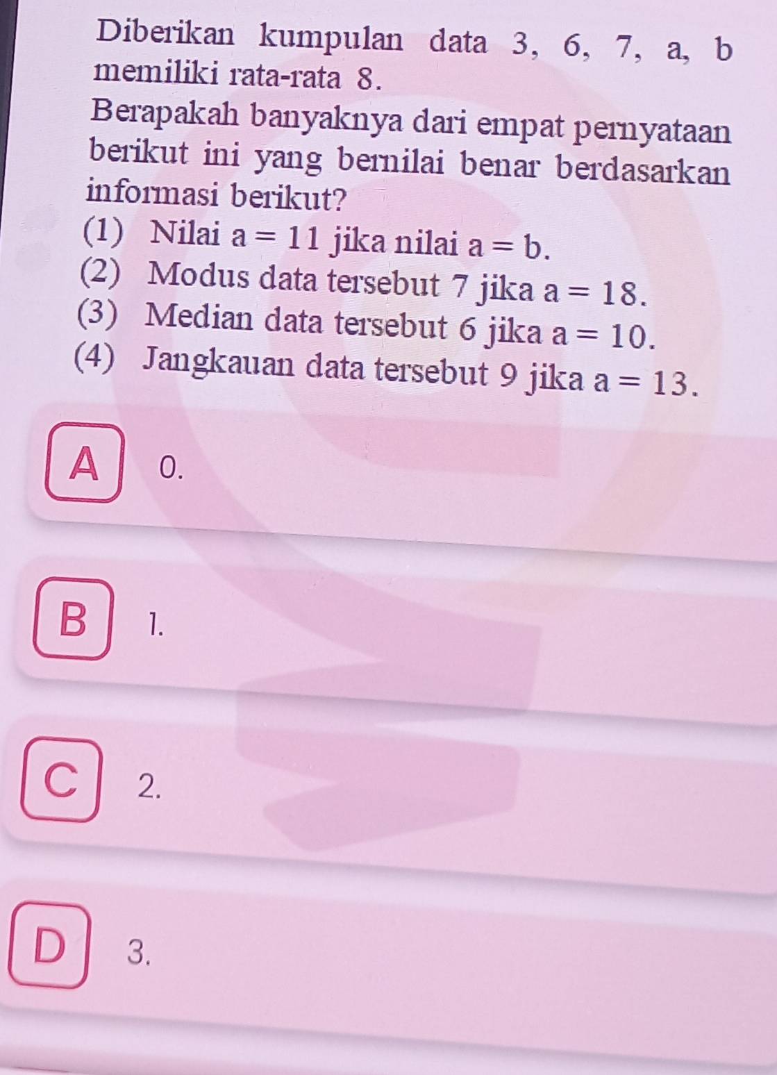 Diberikan kumpulan data 3, 6, 7, a, b
memiliki rata-rata 8.
Berapakah banyaknya dari empat pernyataan
berikut ini yang bernilai benar berdasarkan 
informasi berikut?
(1) Nilai a=11 jika nilai a=b. 
(2) Modus data tersebut 7 jika a=18. 
(3) Median data tersebut 6 jika a=10. 
(4) Jangkauan data tersebut 9 jika a=13.
A 0.
B 1.
c 2.
D 3.