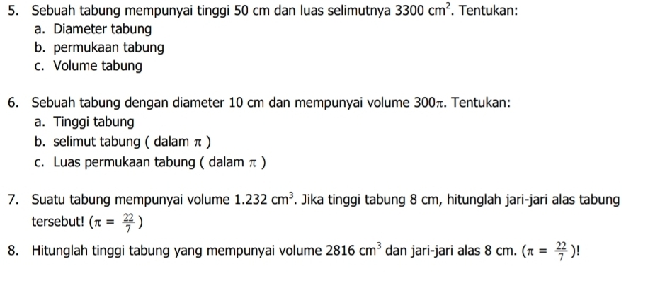 Sebuah tabung mempunyai tinggi 50 cm dan luas selimutnya 3300cm^2. Tentukan: 
a. Diameter tabung 
b. permukaan tabung 
c. Volume tabung 
6. Sebuah tabung dengan diameter 10 cm dan mempunyai volume 300π. Tentukan: 
a. Tinggi tabung 
b. selimut tabung ( dalam π ) 
c. Luas permukaan tabung ( dalam π ) 
7. Suatu tabung mempunyai volume 1.232cm^3. Jika tinggi tabung 8 cm, hitunglah jari-jari alas tabung 
tersebut! (π = 22/7 )
8. Hitunglah tinggi tabung yang mempunyai volume 2816cm^3 dan jari-jari alas 8 cm. (π = 22/7 )