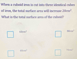 When a cuboid iron is cut into three identical cubes
of iron, the total surface area will increase 20cm^2. 
What is the total surface area of the cuboid?
60cm^2
80cm^2
40cm^2
70cm^2