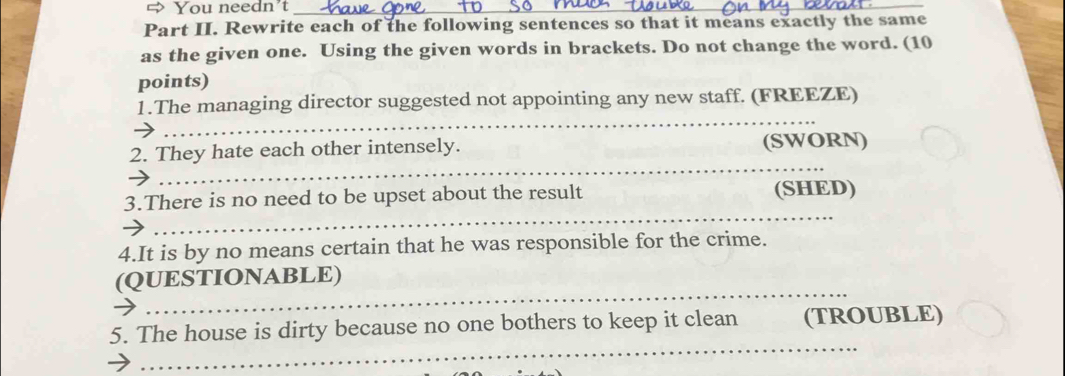⇔ You needn't_ 
_ 
Part II. Rewrite each of the following sentences so that it means exactly the same 
as the given one. Using the given words in brackets. Do not change the word. (10 
points) 
1.The managing director suggested not appointing any new staff. (FREEZE) 
_ 
_ 
_ 
2. They hate each other intensely. (SWORN) 
_ 
3.There is no need to be upset about the result (SHED) 
4.It is by no means certain that he was responsible for the crime. 
_ 
(QUESTIONABLE) 
_ 
5. The house is dirty because no one bothers to keep it clean (TROUBLE)