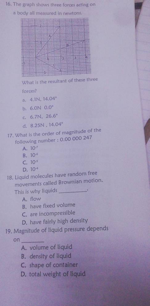 The graph shows three forces acting on
a body all measured in newtons.
What is the resultant of these three
forces?
a。 4.1N, 14.04°
b. 6.ON0.0°
C. 6.7N, 26.6°
d. 8.25N, 14.04°
17. What is the order of magnitude of the
following number : 0.00 000 247
A. 10^(-7)
B. 10^(-6)
C. 10^(-5)
D. 10^(-4)
18. Liquid molecules have random free
movements called Brownian motion.
This is why liquids _.
A. flow
B. have fixed volume
C. are incompressible
D. have fairly high density
19. Magnitude of liquid pressure depends
on_
A. volume of liquid
B. density of liquid
C. shape of container
D. total weight of liquid