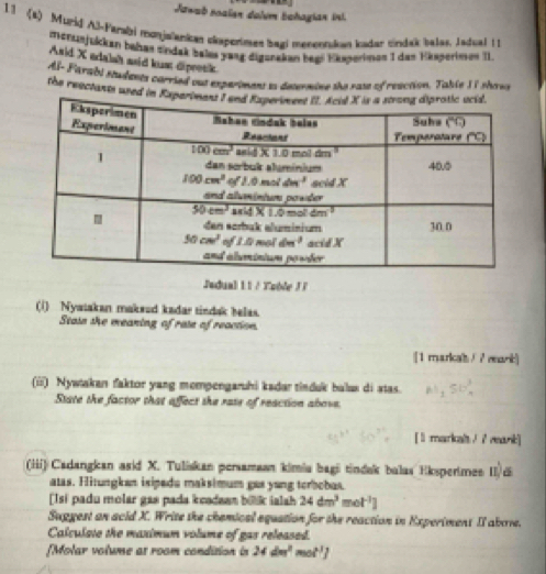 Jawab noalen dalum Eohagian ini.
11 (2) Murid Al-Farabi monjalankan ckaperimen bagi menentukan kadar tindak balas, Jadual 11
monsiejükken bahan eindak bales yang digsnakan begs Eksperinen 1 das Hasperimen II.
Asid X adalsh asid kusm dipeesk.
AI- Farábi students carried out experimens es desermine the rase of reaction. Table II shovs
the reactants used in 
Jadual 11 / Tuble JI
(1) Nyatakan makæud kadar tindak belas.
Stasn she meaning of rase of reaction.
[1 marical / ? mark]
(iii) Nywtakan faktor yang mompengaruhi kadar tinduk balus di stas.
State the factor that affect the rase of reaction above.
[ l markalt / I mark]
(iii) Cadangkan asid X. Tuliskan persamaan kimia bagi tindak balas Eksperimee II/di
atas. Hitungkan isipedu maksimum gas yang torbobas.
Isi padu molar gas pada kcadaan biik ialah 24dm^3mol^(-1)]
Suggest an acid X. Write the chemical equation for the reaction in Experiment II abore.
Calcuiste the maximum volume of gas released.
[Molar volume at room condition in 24dm^2mol^1]