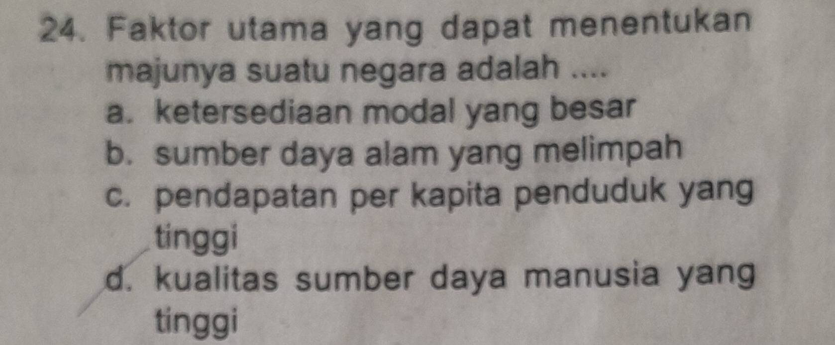 Faktor utama yang dapat menentukan
majunya suatu negara adalah ....
a. ketersediaan modal yang besar
b. sumber daya alam yang melimpah
c. pendapatan per kapita penduduk yang
tinggi
d. kualitas sumber daya manusia yang
tinggi