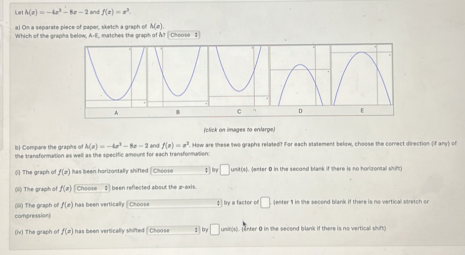 Let h(x)=-4x^2-8x-2 and f(x)=x^2. 
a) On a separate piece of paper, sketch a graph of h(x). 
Which of the graphs below, A-E, matches the graph of ? Choose $ 
(click on images to enlarge) 
b) Compare the graphs of h(x)=-4x^2-8x-2 and f(x)=x^2. How are these two graphs related? For each statement below, choose the correct direction (if any) of 
the transformation as well as the specific amount for each transformation: 
(i) The graph of f(x) has been horizontally shifted Choose by □ unit(s). (enter 0 in the second blank if there is no horizontal shift) 
(ii) The graph of f(x) Choose been reflected about the x-axis. 
(iii) The graph of f(x) has been vertically Choose ; by a factor of □. (enter 1 in the second blank if there is no vertical stretch or 
compression) 
(iv) The graph of f(x) has been vertically shifted Choose $ by □ unit(s). (enter 0 in the second blank if there is no vertical shift)