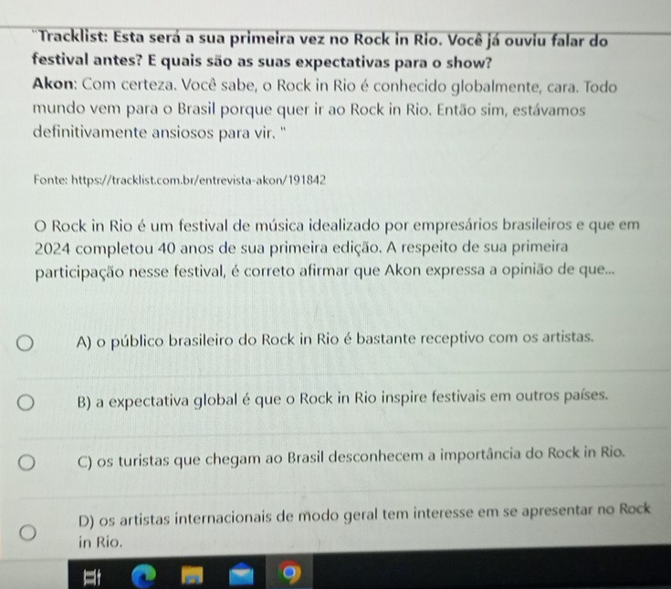 'Tracklist: Esta será a sua primeira vez no Rock in Rio. Você já ouviu falar do
festival antes? E quais são as suas expectativas para o show?
Akon: Com certeza. Você sabe, o Rock in Rio é conhecido globalmente, cara. Todo
mundo vem para o Brasil porque quer ir ao Rock in Rio. Então sim, estávamos
definitivamente ansiosos para vir. "
Fonte: https://tracklist.com.br/entrevista-akon/191842
O Rock in Rio é um festival de música idealizado por empresários brasileiros e que em
2024 completou 40 anos de sua primeira edição. A respeito de sua primeira
participação nesse festival, é correto afirmar que Akon expressa a opinião de que...
A) o público brasileiro do Rock in Rio é bastante receptivo com os artistas.
B) a expectativa global é que o Rock in Rio inspire festivais em outros países.
C) os turistas que chegam ao Brasil desconhecem a importância do Rock in Rio.
D) os artistas internacionais de modo geral tem interesse em se apresentar no Rock
in Rio.