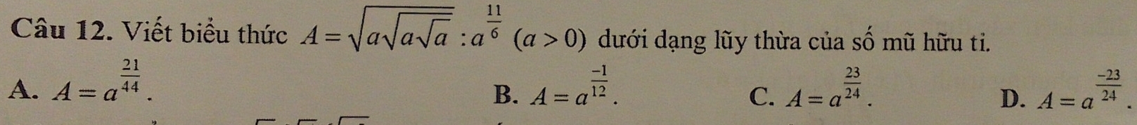 Viết biểu thức A=sqrt(asqrt asqrt a):a^(frac 11)6(a>0) dưới dạng lũy thừa của số mũ hữu ti.
A. A=a^(frac 21)44. A=a^(frac -1)12. A=a^(frac 23)24. A=a^(frac -23)24. 
B.
C.
D.