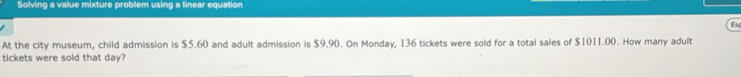 Solving a value mixture problem using a linear equation 
Es 
At the city museum, child admission is $5.60 and adult admission is $9.90. On Monday, 136 tickets were sold for a total sales of $1011.00. How many adult 
tickets were sold that day?
