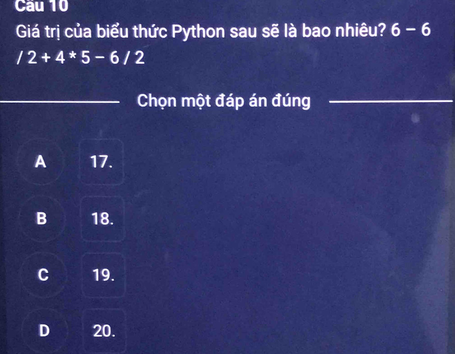 Cau 10
Giá trị của biểu thức Python sau sẽ là bao nhiêu? 6-6
/2+4*5-6/2
Chọn một đáp án đúng
A 17.
B 18.
C 19.
D 20.