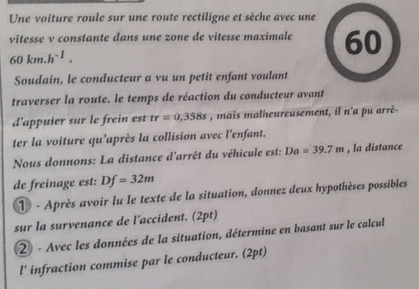 Une voiture roule sur une route rectiligne et sèche avec une 
vitesse v constante dans une zone de vitesse maximale
60km.h^(-1). 
60 
Soudain, le conducteur a vu un petit enfant voulant 
traverser la route. le temps de réaction du conducteur avant 
d'appuier sur le frein est tr=0,358s , mais malheureusement, il n^3a pu arrê- 
ter la voiture qu’après la collision avec l’enfant. 
Nous donnons: La distance d'arrêt du véhicule est: Da=39.7m , la distance 
de freinage est: Df=32m
1 - Après avoir lu le texte de la situation, donnez deux hypothèses possibles 
sur la survenance de l'accident. (2pt) 
2) - Avec les données de la situation, détermine en basant sur le calcul 
l' infraction commise par le conducteur. (2pt)