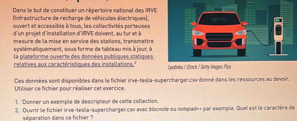 Dans le but de constituer un répertoire national des IRVE 
(Infrastructure de recharge de véhicules électriques), 
ouvert et accessible à tous, les collectivités porteuses 
d'un projet d'installation d'IRVE doivent, au fur et à 
mesure de la mise en service des stations, transmettre 
systématiquement, sous forme de tableau mis à jour, à 
la plateforme ouverte des données publiques statiques 
relatives aux caractéristiques des installations.² 
Ces données sont disponibles dans le fichier irve-tesla-supercharger.csv donné dans les ressources au devoir. 
Utiliser ce fichier pour réaliser cet exercice. 
1. Donner un exemple de descripteur de cette collection. 
2. Ouvrir le fichier irve-tesla-supercharger.csv avec blocnote ou notepad++ par exemple. Quel est le caractère de 
séparation dans ce fichier ?