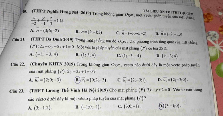 tài liệu ôn thI thPtQg 2021
20. (THPT Nghĩa Hưng NĐ- 2019) Trong không gian Oxyz , một vectơ pháp tuyến của mặt phẳng
 x/-2 + y/-1 + z/3 =11a
A. vector n=(3;6;-2) B. vector n=(2;-1;3) C. vector n=(-3;-6;-2) D. vector n=(-2;-1;3)
Câu 21. (THPT Ba Đình 2019) Trong mặt phẳng tọa độ Oxyz , cho phương trình tổng quát của mặt phẳng
( P ):2x-6y-8z+1=0. Một véc tơ pháp tuyến của mặt phẳng (P) có tọa độ là:
A. (-1;-3;4) B. (1;3;4) C. (1;-3;-4) D. (1;-3;4)
Câu 22. (Chuyên KHTN 2019) Trong không gian Oxyz , vectơ nào dưới đây là một vectơ pháp tuyển
của mặt phẳng (P) 2y-3z+1=0 ?
A. vector u_4=(2;0;-3). B. vector u_2=(0;2;-3). C. vector u_1=(2;-3;1). D. vector u_3=(2;-3;0).
Câu 23. (THPT Lương Thế Vinh Hà Nội 2019) Cho mặt phẳng (P): 3x-y+2=0. Véc tơ nào trong
các véctơ dưới đây là một véctơ pháp tuyến của mặt phẳng (P)?
A. (3;-1;2). B. (-1;0;-1). C. (3;0;-1). D. (3;-1;0).