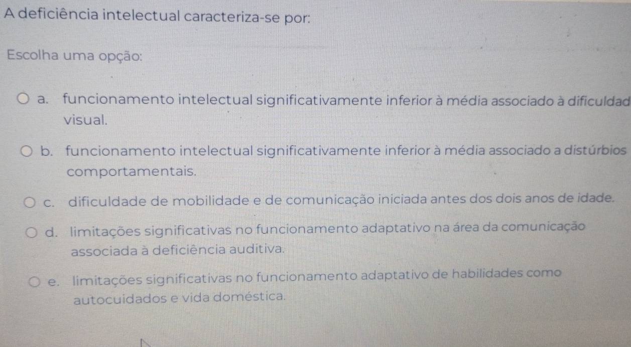 A deficiência intelectual caracteriza-se por:
Escolha uma opção:
a. funcionamento intelectual significativamente inferior à média associado à dificuldad
visual.
b. funcionamento intelectual significativamente inferior à média associado a distúrbios
comportamentais.
c. dificuldade de mobilidade e de comunicação iniciada antes dos dois anos de idade.
d. limitações significativas no funcionamento adaptativo na área da comunicação
associada à deficiência auditiva.
e. limitações significativas no funcionamento adaptativo de habilidades como
autocuidados e vida doméstica.