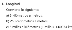 Longitud 
Convierte lo siguiente: 
a) 5 kilómetros a metros. 
b) 250 centímetros a metros. 
c) 3 millas a kilómetros (1 mil a =1.60934km