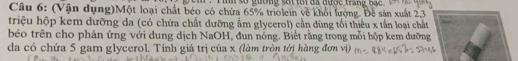 im số gường sối toi đa đựợc trang bac. 
Câu 6: (Vận dụng)Một loại chất béo có chứa 65% triolein về khối lượng. Để sản xuất 2, 3
triệu hộp kem dưỡng da (có chứa chất dưỡng ẩm glycerol) cần dùng tối thiều x tấn loại chất 
béo trên cho phản ứng với dung dịch NaOH, đun nóng. Biết rằng trong mỗi hộp kem dưỡng 
da có chứa 5 gam glycerol. Tính giá trị của x (làm tròn tới hàng đơn vị)