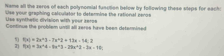 Name all the zeros of each polynomial function below by following these steps for each: 
Use your graphing calculator to determine the rational zeros 
Use synthetic division with your zeros 
Continue the problem until all zeros have been determined 
1) f(x)=2x^(wedge)3-7x^(wedge)2+13x-14;2
2) f(x)=3x^(wedge)4-9x^(wedge)3-29x^(wedge)2-3x-10.