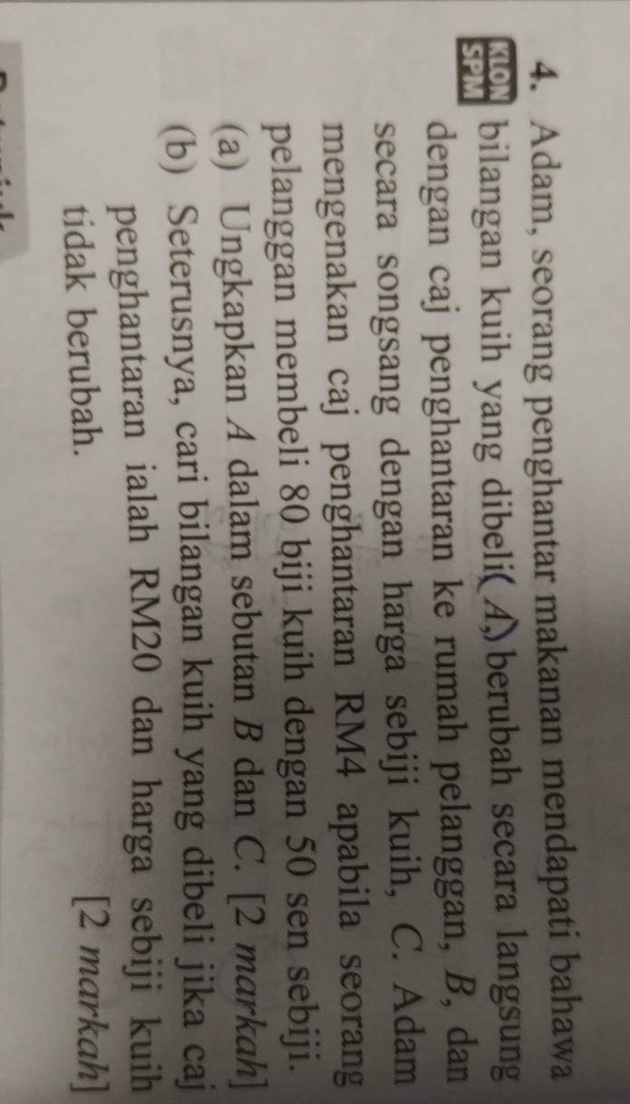 Adam, seorang penghantar makanan mendapati bahawa 
KLON bilangan kuih yang dibeli( A) berubah secara langsung 
SPM 
dengan caj penghantaran ke rumah pelanggan, B, dan 
secara songsang dengan harga sebiji kuih, C. Adam 
mengenakan caj penghantaran RM4 apabila seorang 
pelanggan membeli 80 biji kuih dengan 50 sen sebiji. 
(a) Ungkapkan A dalam sebutan B dan C. [2 markah] 
(b) Seterusnya, cari bilangan kuih yang dibeli jika caj 
penghantaran ialah RM20 dan harga sebiji kuih 
tidak berubah. [2 markah]