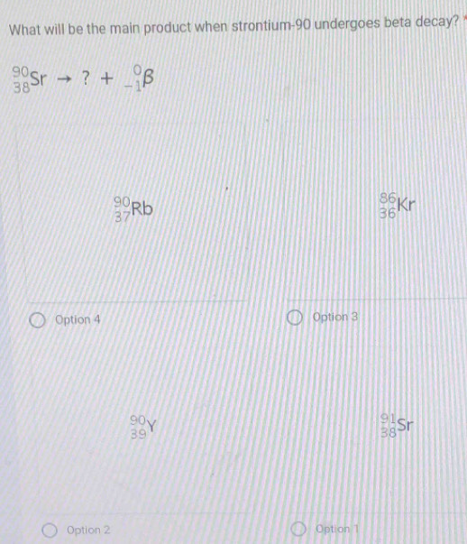 What will be the main product when strontium- 90 undergoes beta decay? *
_(38)^(90)Srto ?+_(-1)^0beta
beginarrayr 90 37endarray Rb
_(36)^(86)Kr
Option 4 Option 3
_(39)^(90)Y
_(38)^(91)Sr
Option 2 Option 1