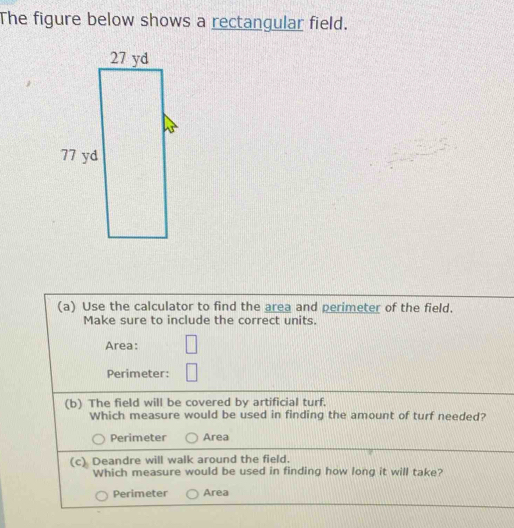 The figure below shows a rectangular field.
(a) Use the calculator to find the area and perimeter of the field.
Make sure to include the correct units.
Area:
Perimeter:
(b) The field will be covered by artificial turf.
Which measure would be used in finding the amount of turf needed?
Perimeter Area
(c) Deandre will walk around the field.
Which measure would be used in finding how long it will take?
Perimeter Area