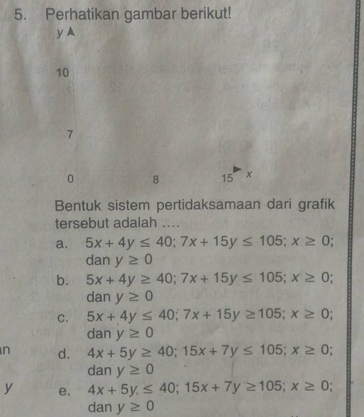 Perhatikan gambar berikut!
y ▲
10
7
0
8
15 x
Bentuk sistem pertidaksamaan dari grafik
tersebut adalah ...
a. 5x+4y≤ 40; 7x+15y≤ 105; x≥ 0; 
dan y≥ 0
b. 5x+4y≥ 40; 7x+15y≤ 105; x≥ 0; 
dan y≥ 0
C. 5x+4y≤ 40; 7x+15y≥ 105; x≥ 0; 
dan y≥ 0
n d. 4x+5y≥ 40; 15x+7y≤ 105; x≥ 0; 
dan y≥ 0
y e. 4x+5y≤ 40; 15x+7y≥ 105; x≥ 0; 
dan y≥ 0