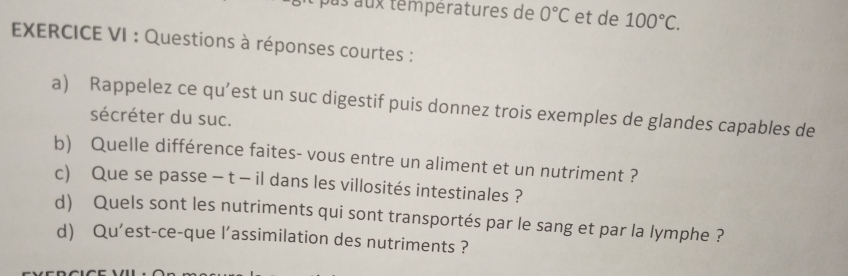 us aux temperatures de 0°C et de 100°C. 
EXERCICE VI : Questions à réponses courtes : 
a) Rappelez ce qu’est un suc digestif puis donnez trois exemples de glandes capables de 
sécréter du suc. 
b) Quelle différence faites- vous entre un aliment et un nutriment ? 
c) Que se passe - t - il dans les villosités intestinales ? 
d) Quels sont les nutriments qui sont transportés par le sang et par la lymphe ? 
d Qu'est-ce-que l’assimilation des nutriments ?