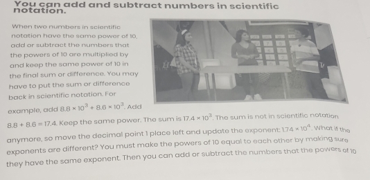 notation. You çan add and subtract numbers in scientific 
When two numbers in scientific 
notation have the same power of 10. 
add or subtract the numbers that 
the powers of 10 are multiplied by 
and keep the same power of 10 in 
the final sum or difference. You may 
have to put the sum or difference 
back in scientific notation. For 
example, add 8.8* 10^3+8.6* 10^3. Ad
8.8+8.6=17.4 Keep the same power. The sum is 17.4* 10^3. The sum is not in scientific notation 
anymore, so move the decimal point 1 place left and update the exponent: 1.74* 10^4.What if the 
exponents are different? You must make the powers of 10 equal to each other by making sure 
they have the same exponent. Then you can add or subtract the numbers that the powers of 10